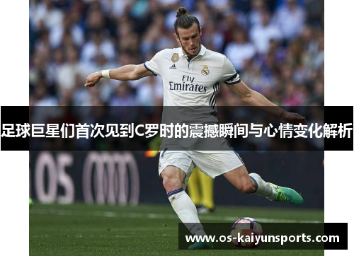 足球巨星们首次见到C罗时的震撼瞬间与心情变化解析