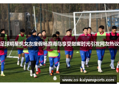 足球明星携女友度假畅游海岛享受甜蜜时光引发网友热议