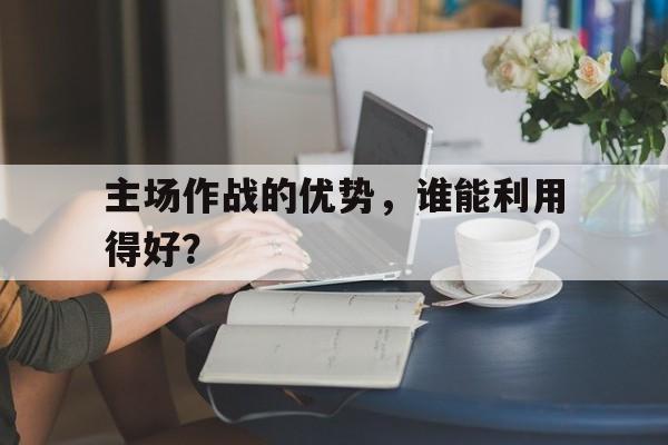 kaiyun-主场作战的优势，谁能利用得好？()  第1张
